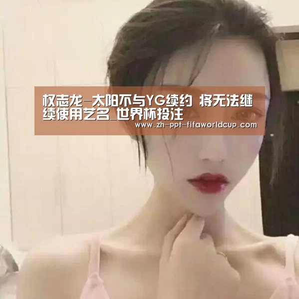 权志龙-太阳不与YG续约 将无法继续使用艺名_世界杯投注(图3) 世界杯投注